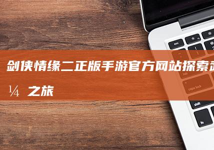 剑侠情缘二正版手游官方网站：探索武侠续缘之旅